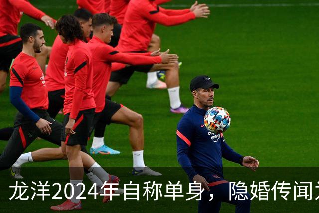 龙洋2024年自称单身，隐婚传闻为何六年才破？